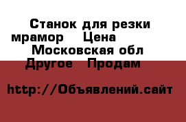 Станок для резки мрамор  › Цена ­ 35 000 - Московская обл. Другое » Продам   